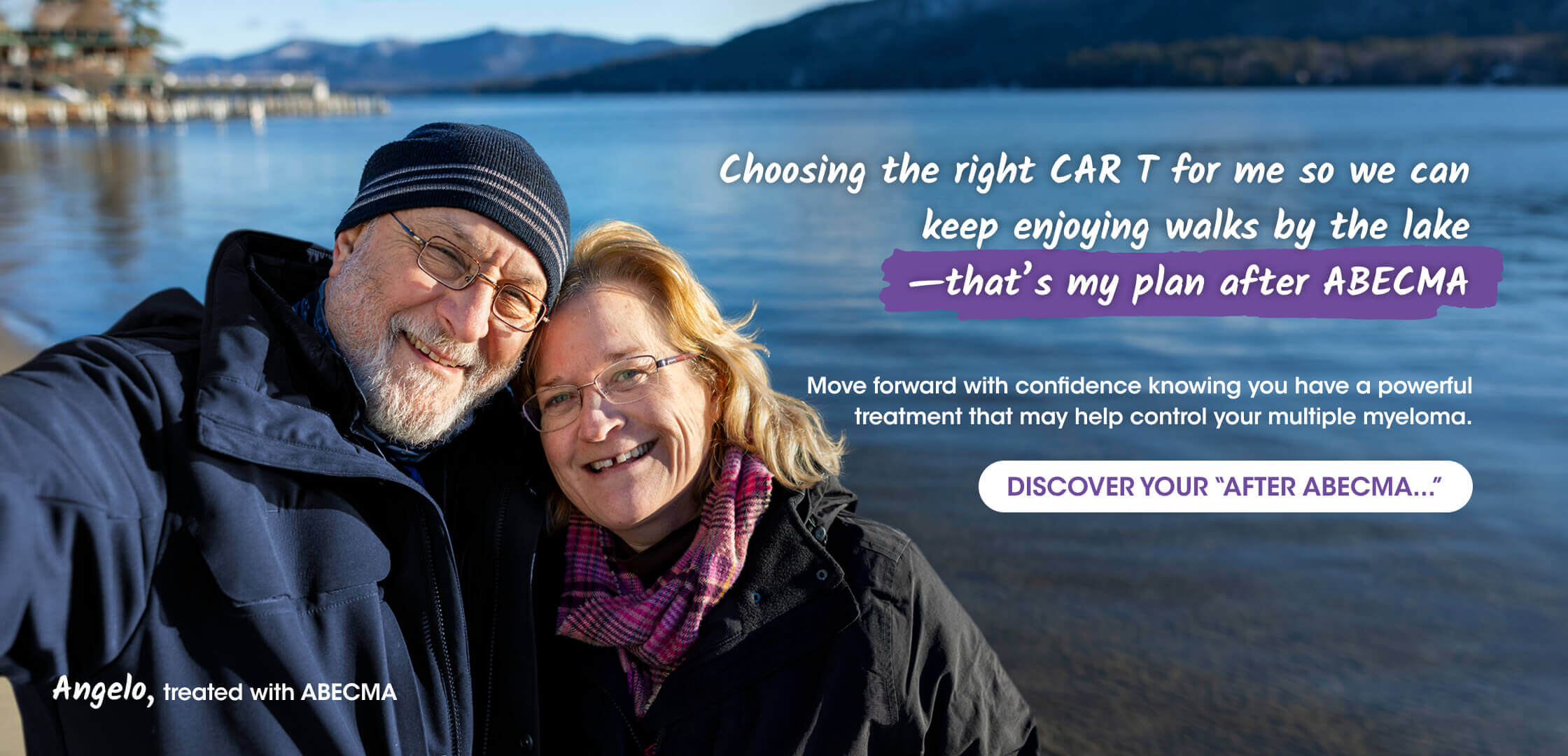 Adult male patient treated with ABECMA® (idecabtagene vicleucel) and adult female couple, in winter jackets and scarves take a selfie by a serene lake with mountains in the background. Text reads “Choosing the right CAR T for me so we can keep enjoying walks by the lake –that’s my plan after ABECMA.”  Move forward with confidence knowing you have a powerful treatment that may help control your multiple myeloma. DISCOVER YOUR “AFTER ABECMA...” Angelo, treated with ABECMA.