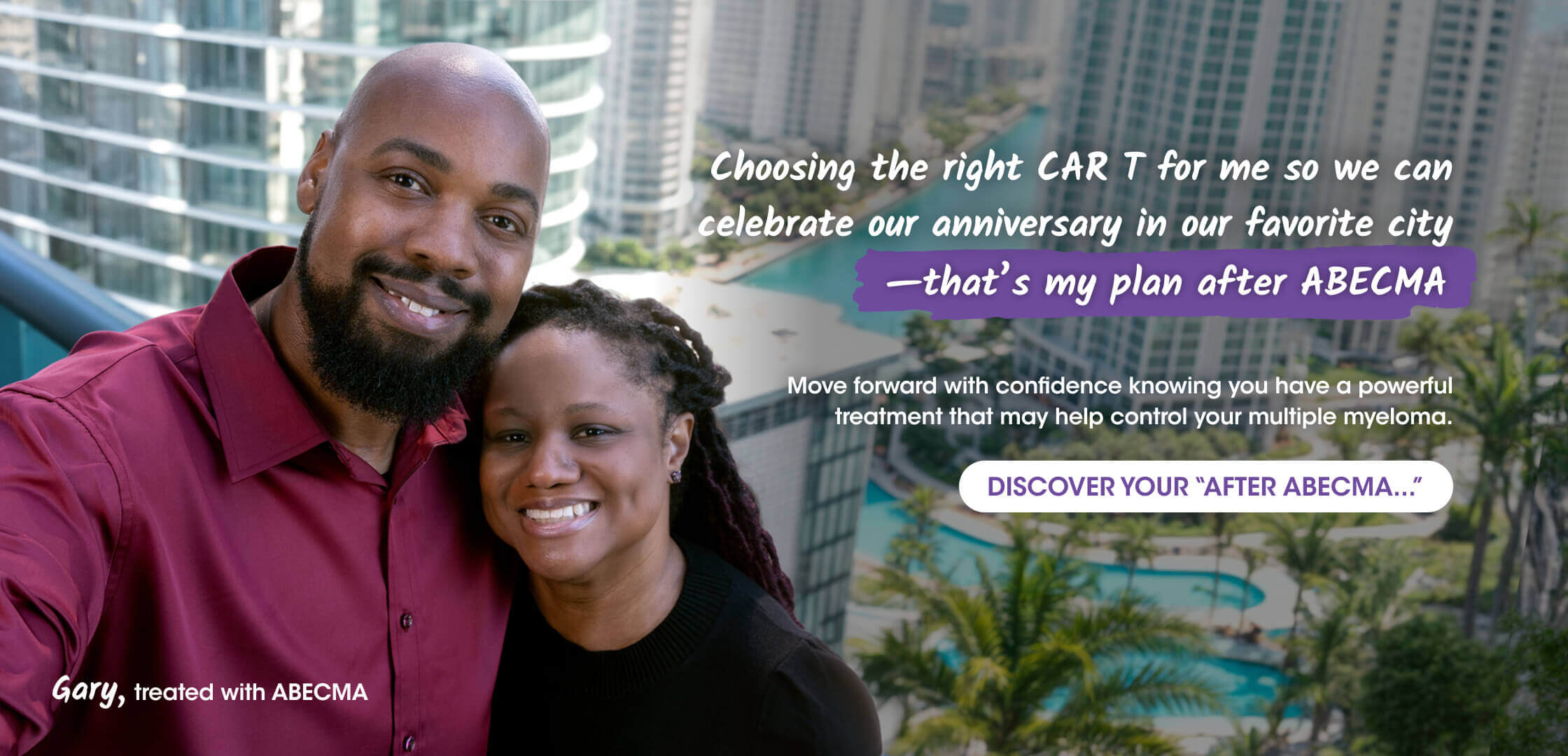 Adult male patient treated with ABECMA® (idecabtagene vicleucel) and adult female couple taking a selfie while they celebrate their anniversary in their favorite city. Palm trees, pools, and tall skyscrapers are present in the background. Text reads “Choosing the right CAR T for me so we can celebrate our anniversary in our favorite city –that's my plan after ABECMA. Move forward with confidence knowing you have a powerful treatment that may help control your multiple myeloma. DISCOVER YOUR "AFTER ABECMA..." Gary, treated with ABECMA.