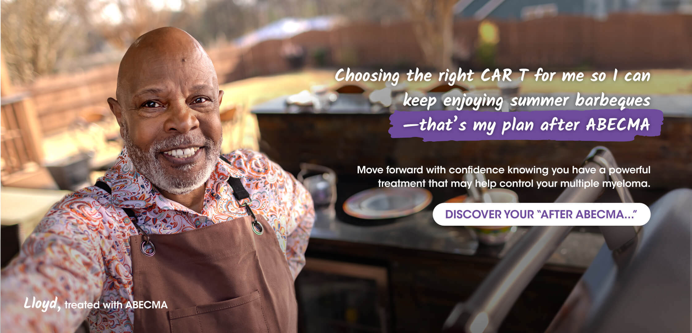 Adult male patient treated with ABECMA® (idecabtagene vicleucel) smiling taking a selfie outdoors, wearing an apron standing near a barbecue grill. Plates and utensils are on a countertop in the background. Text reads “Choosing the right CAR T for me so I can keep enjoying summer barbeques.  –that’s my plan after ABECMA.”  Move forward with confidence knowing you have a powerful treatment that may help control your multiple myeloma. DISCOVER YOUR “AFTER ABECMA...” Lloyd, treated with ABECMA.